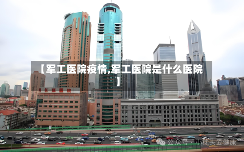【军工医院疫情,军工医院是什么医院】-第1张图片