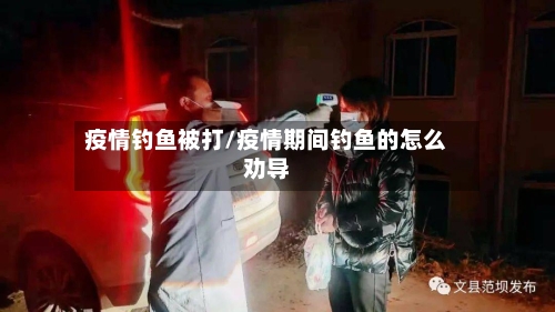 疫情钓鱼被打/疫情期间钓鱼的怎么劝导-第2张图片