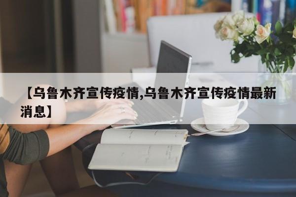 【乌鲁木齐宣传疫情,乌鲁木齐宣传疫情最新消息】