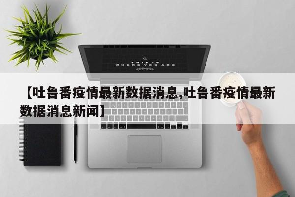 【吐鲁番疫情最新数据消息,吐鲁番疫情最新数据消息新闻】