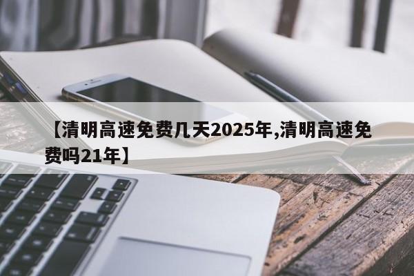 【清明高速免费几天2025年,清明高速免费吗21年】