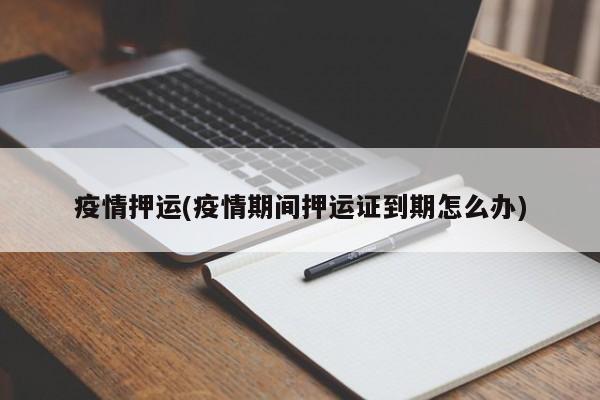 疫情押运(疫情期间押运证到期怎么办)