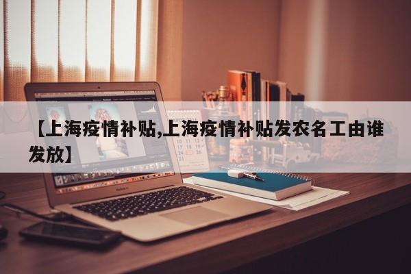 【上海疫情补贴,上海疫情补贴发农名工由谁发放】