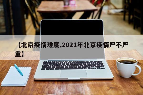 【北京疫情难度,2021年北京疫情严不严重】