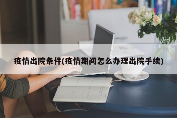 疫情出院条件(疫情期间怎么办理出院手续)